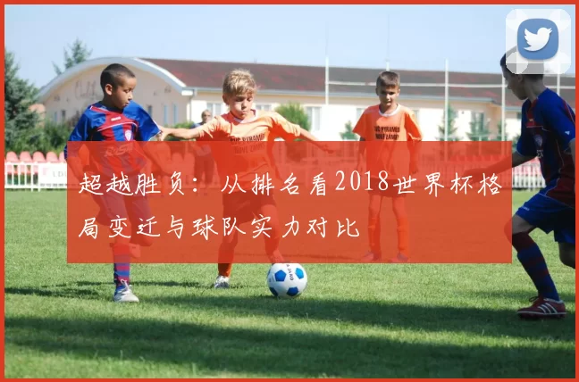 超越胜负:从排名看2018世界杯格局变迁与球队实力对比