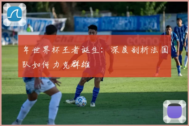 年世界杯王者诞生:深度剖析法国队如何力克群雄
