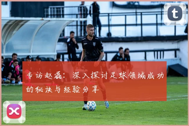 专访赵磊:深入探讨足球领域成功的秘诀与经验分享