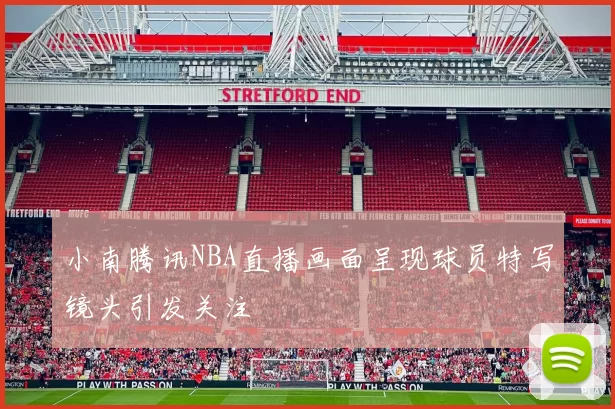 小南腾讯NBA直播画面呈现球员特写镜头引发关注