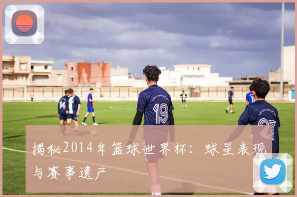 揭秘2014年篮球世界杯:球星表现与赛事遗产